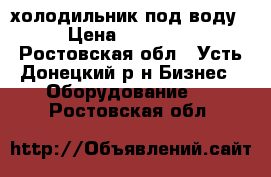 холодильник под воду › Цена ­ 12 000 - Ростовская обл., Усть-Донецкий р-н Бизнес » Оборудование   . Ростовская обл.